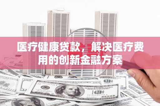 安定医疗健康贷款，解决医疗费用的创新金融方案