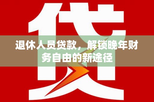 弋阳退休人员贷款，解锁晚年财务自由的新途径