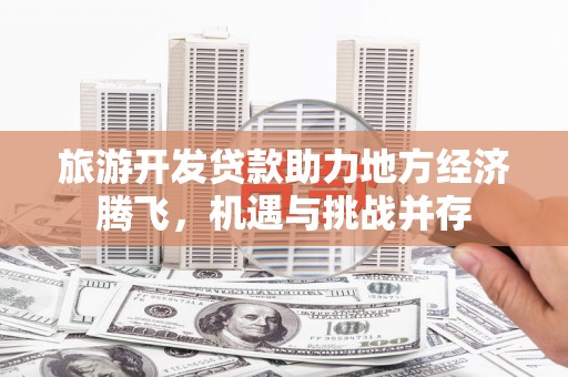 思南旅游开发贷款助力地方经济腾飞，机遇与挑战并存