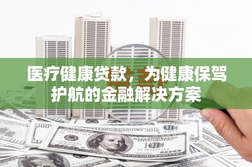 平舆医疗健康贷款，为健康保驾护航的金融解决方案